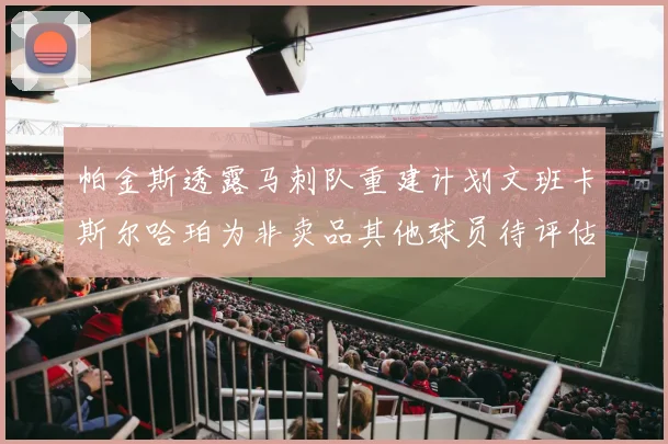 帕金斯透露马刺队重建计划文班卡斯尔哈珀为非卖品其他球员待评估