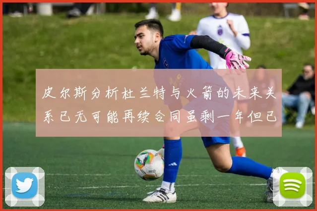 皮尔斯分析杜兰特与火箭的未来关系已无可能再续合同虽剩一年但已破裂