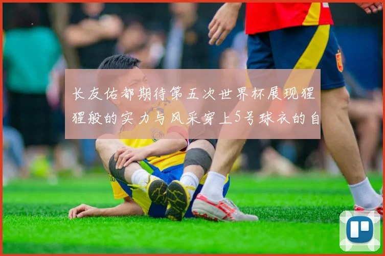 长友佑都期待第五次世界杯展现猩猩般的实力与风采穿上5号球衣的自豪感