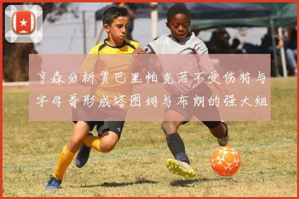 亨森分析贾巴里帕克若不受伤将与字母哥形成塔图姆与布朗的强大组合