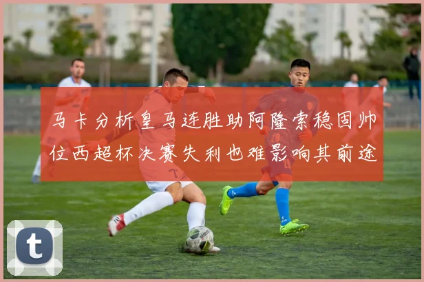马卡分析皇马连胜助阿隆索稳固帅位西超杯决赛失利也难影响其前途