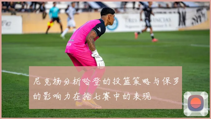 尼克杨分析哈登的投篮策略与保罗的影响力在抢七赛中的表现