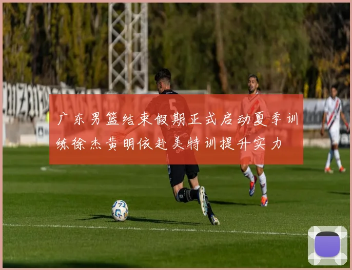 广东男篮结束假期正式启动夏季训练徐杰黄明依赴美特训提升实力