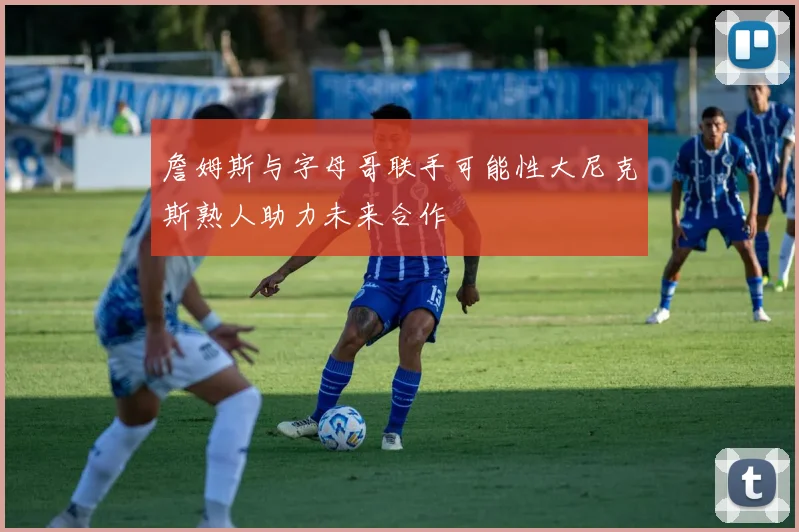 詹姆斯与字母哥联手可能性大尼克斯熟人助力未来合作