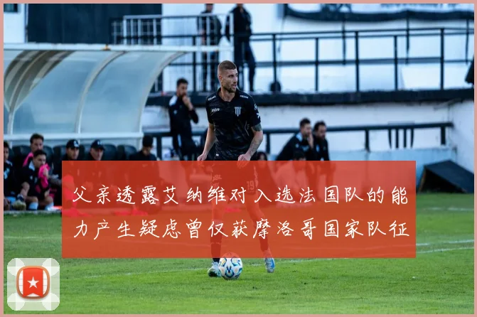 父亲透露艾纳维对入选法国队的能力产生疑虑曾仅获摩洛哥国家队征召