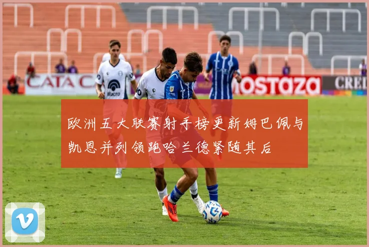 欧洲五大联赛射手榜更新姆巴佩与凯恩并列领跑哈兰德紧随其后