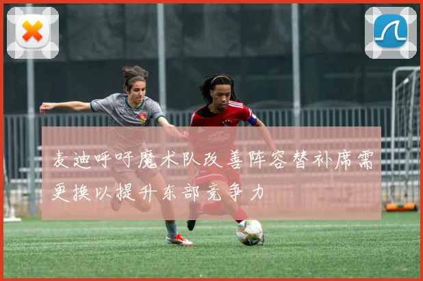 麦迪呼吁魔术队改善阵容替补席需更换以提升东部竞争力