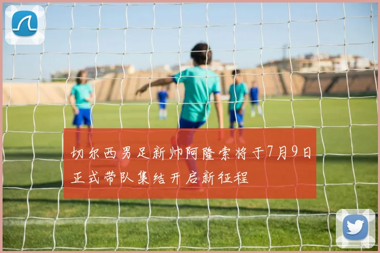 切尔西男足新帅阿隆索将于7月9日正式带队集结开启新征程