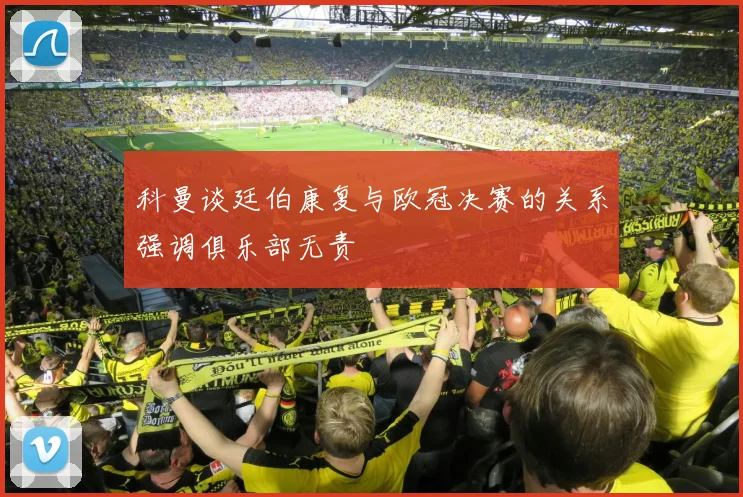 科曼谈廷伯康复与欧冠决赛的关系强调俱乐部无责