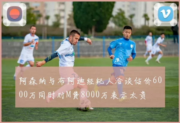 阿森纳与布阿迪经纪人洽谈估价6000万同时对M费8000万表示太贵