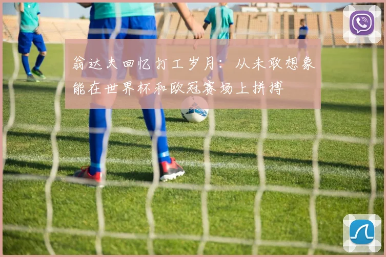 翁达夫回忆打工岁月：从未敢想象能在世界杯和欧冠赛场上拼搏