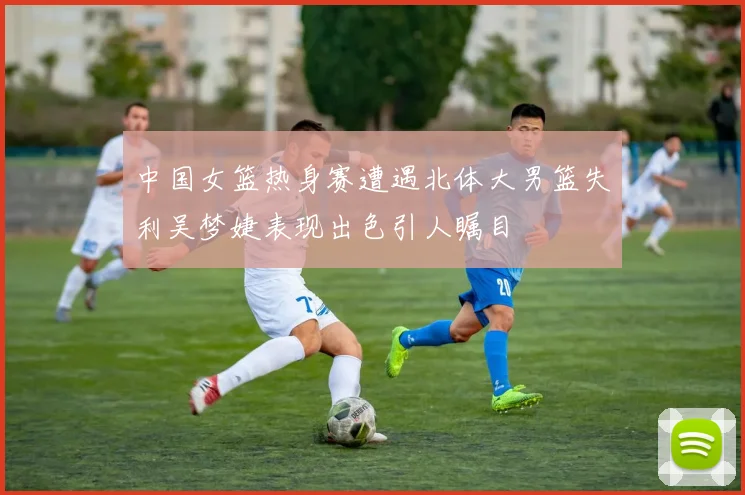 中国女篮热身赛遭遇北体大男篮失利吴梦婕表现出色引人瞩目