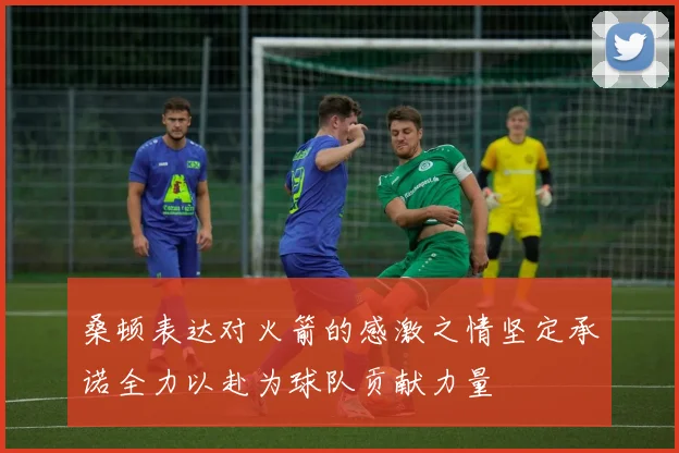 桑顿表达对火箭的感激之情坚定承诺全力以赴为球队贡献力量
