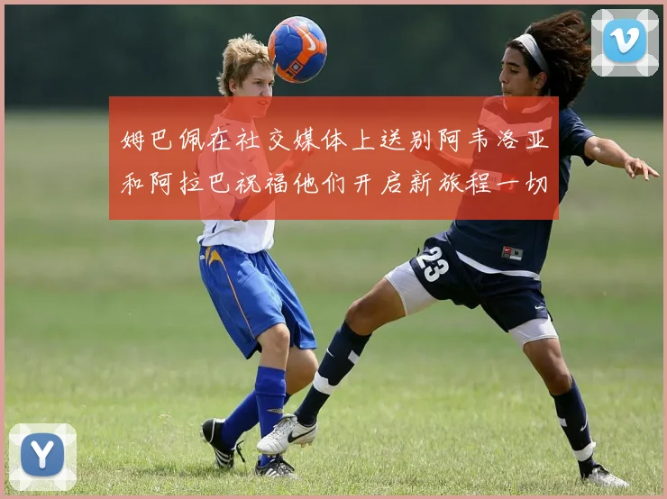 姆巴佩在社交媒体上送别阿韦洛亚和阿拉巴祝福他们开启新旅程一切顺利
