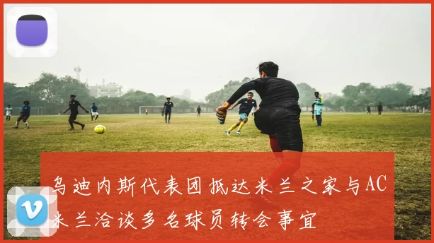 乌迪内斯代表团抵达米兰之家与AC米兰洽谈多名球员转会事宜