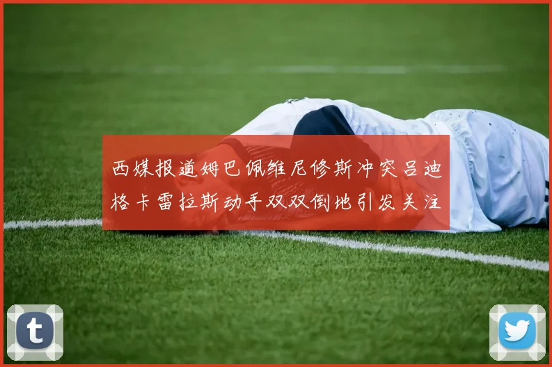 西媒报道姆巴佩维尼修斯冲突吕迪格卡雷拉斯动手双双倒地引发关注
