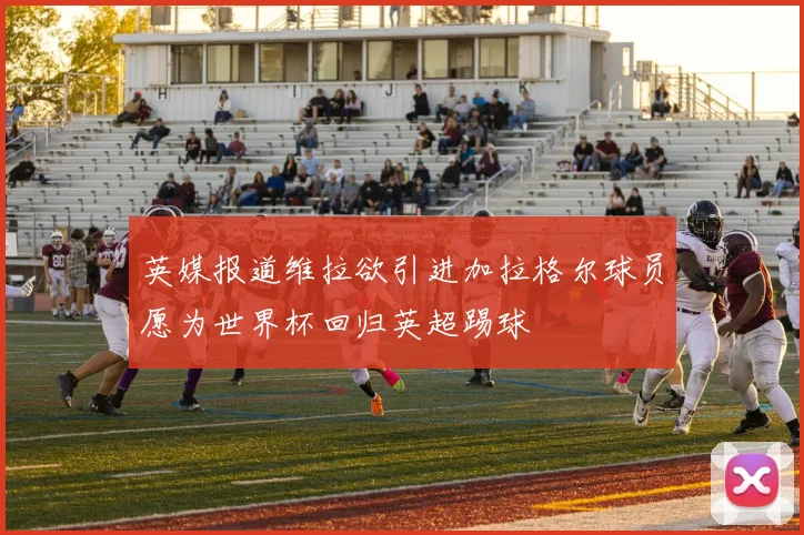 英媒报道维拉欲引进加拉格尔球员愿为世界杯回归英超踢球
