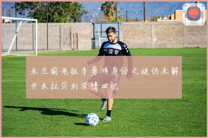 米兰前老板李勇鸿身份之谜仍未解开米拉贝利深情回忆