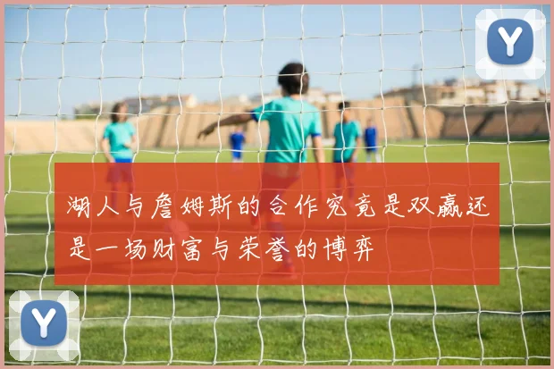 湖人与詹姆斯的合作究竟是双赢还是一场财富与荣誉的博弈