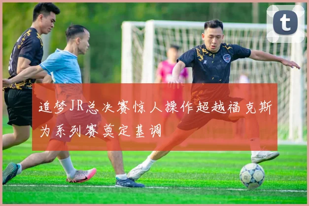 追梦JR总决赛惊人操作超越福克斯为系列赛奠定基调