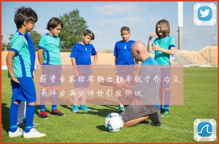 薪资专家称布朗出勤率优于乔治交易评分满分评价引发热议