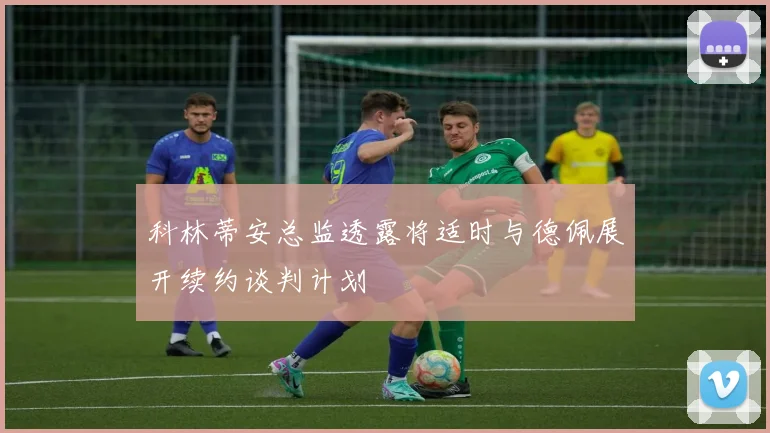 科林蒂安总监透露将适时与德佩展开续约谈判计划