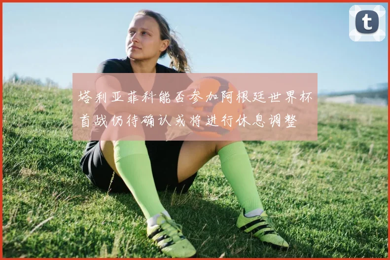 塔利亚菲科能否参加阿根廷世界杯首战仍待确认或将进行休息调整