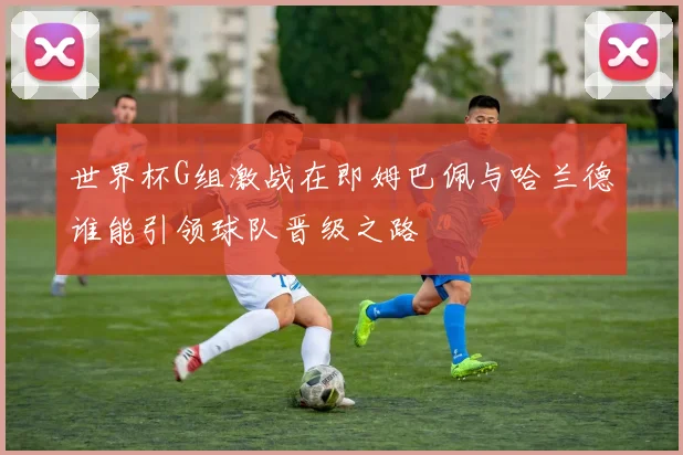 世界杯G组激战在即姆巴佩与哈兰德谁能引领球队晋级之路
