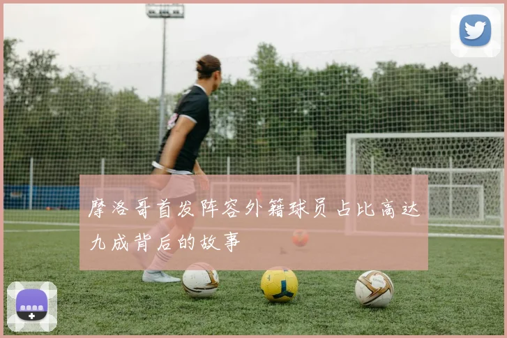 摩洛哥首发阵容外籍球员占比高达九成背后的故事