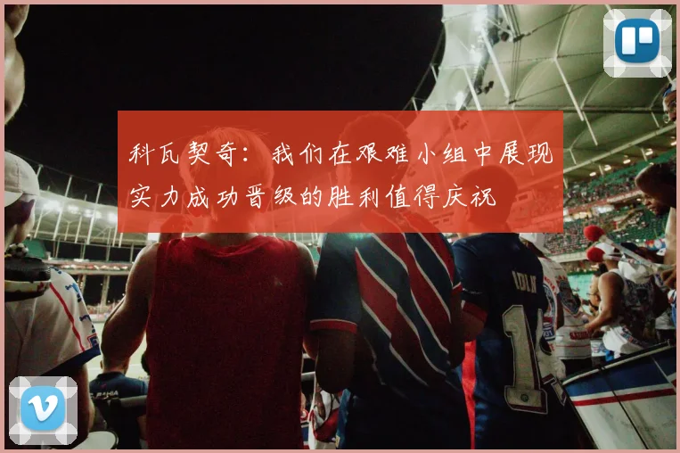 科瓦契奇：我们在艰难小组中展现实力成功晋级的胜利值得庆祝