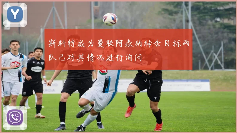 斯科特成为曼联阿森纳转会目标两队已对其情况进行询问